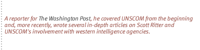 A reporter for <u>The Washington Post</u>, he covered UNSCOM from the beginning and, more recently, wrote several in-depth articles on Scott Ritter and UNSCOM's involvement with western intelligence agencies.