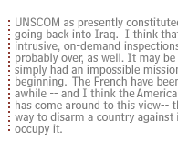 UNSCOM as presently constituted, is never going back into Iraq.  I think that the era of intrusive, on-demand inspections in Iraq is probably over, as well.  It may be that UNSCOM simply had an impossible mission from the beginning.  The French have been saying for awhile-- and I think the American government has come around to this view-- that the only way to disarm a country against its will is to occupy it.