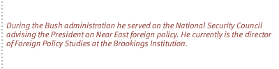 During the Bush administration he served on the National Security Council advising the President on Near East foreign policy. He currently is the director of Foreign Policy Studies at the Brookings Institution.