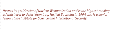 He was Iraq's Director of Nuclear Weaponization and is the highest-ranking scientist ever to defect from Iraq. He fled Baghdad in 1994 and is a senior fellow at the Institute for Science and International Security.