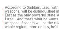 According to Saddam, Iraq, with these weapons, will be distinguished in the Middle East as the only powerful state. A match for Israel.  And that's what he wants. With these weapons, Saddam will be the ruler of the whole region; more or less, he'll be like Nasser.