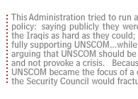 This Administration tried to run a dual track policy:  saying publicly  they were pressing the Iraqis as hard as they could; they were fully supporting UNSCOM...while privately arguing that UNSCOM should be careful  and not provoke a crisis.   Because  if UNSCOM became the focus of a crisis, the Security Council would fracture.