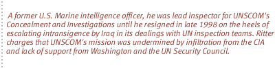 A former U.S. Marine intelligence officer, he was lead inspector for UNSCOM's Concealment and Investigations until he resigned in late 1998 on the heels of escalating intransigence  by Iraq in its dealings with UN inspection teams. Ritter charges that  UNSCOM's mission was undermined by infiltration from the CIA and lack of support from Washington and the UN Security Council.