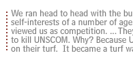 We ran head to head with the bureaucratic self-interests of a number of agencies... who viewed us as competition. ... They were there to kill UNSCOM Why?  Because UNSCOM was on their turf.  It became a turf war.