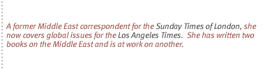 A former Middle East correspondent for the Sunday Times of London, she now covers global issues for the Los Angeles Times.  She has written two books on the Middle East and is at work on another.