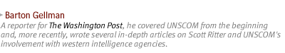 BARTON GELLMAN: A reporter for The Washington Post, he covered UNSCOM from the beginning and, more recently, wrote several in-depth articles on Scott Ritter and UNSCOM's involvement with western intelligence agencies.