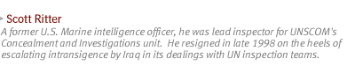 SCOTT RITTER A former U.S. Marine intelligence officer, he was lead inspector for UNSCOM's Concealment and Investigations unit. He resigned in late 1998 on the heels of escalating intransigence by Iraq in its dealings with UN inspection teams.