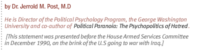 Prepared Statement of Dr.  Jerrold M. Post, M.D.  He is Director of the Political Psychology Program, the George Washington University and co-author of Political Paranoia: The Psychopolitics of Hatred. [This statement was presented before  the Committee on Armed Services, House of Representatives in December 1990, on the brink of the U.S going to war with Iraq.]