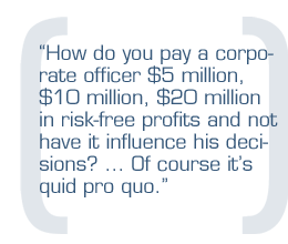 How do you pay a corporate officer $5 million, $10 million, $20 million in risk-free profits and not have it influence his decisions? ... Of course it's quid pro quo.