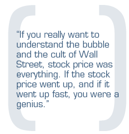 If you really want to understand the bubble and the cult of Wall Street, stock price was everything. If the stock price went up, and if it went up fast, you were a genius.