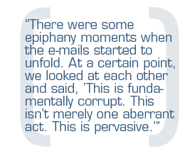 There were some epiphany moments when the e-mails started to unfold. At a certain point, we looked at each other and said, 'This is fundamentally corrupt. This isn't merely one aberrant act. This is pervasive.'