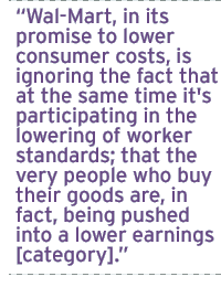 Wal-Mart, in its promise to lower consumer costs, is ignoring the fact that at the same time it's participating in the lowering of worker standards; that the very people who buy their goods are, in fact, being pushed into a lower earnings [category].