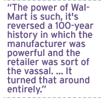 The power of Wal-Mart is such, it's reversed a 100-year history in which the manufacturer was powerful and the retailer was sort of the vassal.  It turned that around entirely.