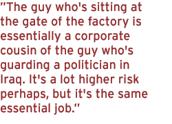 The guy who's sitting at the gate of the factory is essentially a corporate cousin of the guy who's guarding a politician in Iraq. It's a lot higher risk perhaps, but it's the same essential job.