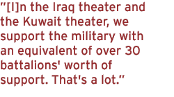 [I]n the Iraq theater and the Kuwait theater, we support the military with an equivalent of over 30 battalions' worth of support. That's a lot.