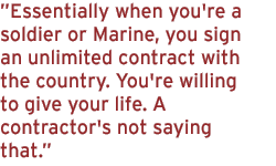 Essentially when you're a soldier or Marine, you sign an unlimited contract with the country. You're willing to give your life. A contractor's not saying that.