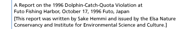 A Report on the 1996 Dolphin-Catch-Quota Violation at Futo Fishing Harbor, October 17, 1996 Futo, Japan [This report was written by Sake Hemmi and issued by the Elsa Nature Conservancy and Institute for Environmental Science and Culture.]