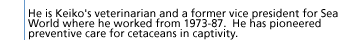 He is Keiko's veterinarian and a former vice president for Sea World where he worked from 1973-87.  He has pioneered preventive care for cetaceans in captivity.