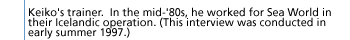 Keiko's trainer.  In themid-'80s, he worked for Sea World in their Icelandic operation. (This interview was conducted in early summer 1997.)