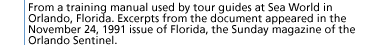 From a training manual used by tour guides at Sea World in Orlando, Florida. Excerpts from the document appeared in the November 24, 1991 issue of Florida, the Sunday magazine of the Orlando Sentinel.