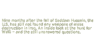 Nine months after the fall of Saddam Hussein, the U.S. has still not found any weapons of mass destruction in Iraq. An inside look at the hunt for WMD - and the still unanswered questions.