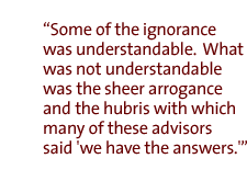 Some of the ignorance was understandable.  What was not understandable was the sheer arrogance and the hubris with which many of these advisors said 'we have the answers.'