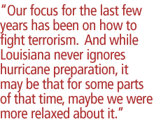 Our focus for the last few years has been on how to fight terrorism.  And while Louisiana never ignores hurricane preparation, it may be that for some parts of that time, maybe we were more relaxed about it.