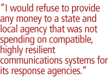 I would refuse to provide any money to a state and local agency that was not spending on compatible, highly resilient communications systems for its response agencies.