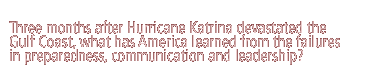 Three months after Hurricane Katrina devastated the Gulf Coast, what has America learned from the failures in preparedness, communication and leadership?