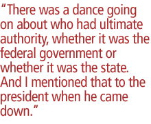 There was a dance going on about who had ultimate authority, whether it was the federal government or whether it was the state. And I mentioned that to the president when he came down.