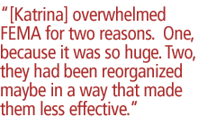 [Katrina] overwhelmed FEMA for two reasons.  One, because it was so huge. Two, they had been reorganized maybe in a way that made them less effective.