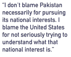 I don't blame Pakistan necessarily for pursuing its national interests. I blame the United States for not seriously trying to understand what that national interest is.