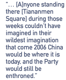 ...anyone standing there [Tiananmen Square] during those weeks couldn't have imagined in their wildest imagination that come 2006 China would be where it is today and the Party would still be enthroned.