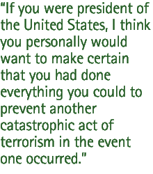 If you were president of the United States, I think you personally would want to make certain that you had done everything you could to prevent another catastrophic act of terrorism in the event one occurred.