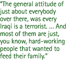 The general attitude of just about everybody over there, was every Iraqi is a terrorist.  And most of them are just, you know, hard-working people that wanted to feed their family.