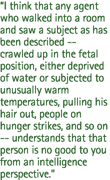 I think that any agent who walked into a room and saw a subject as has been described -- crawled up in the fetal position, either deprived of water or subjected to unusually warm temperatures, pulling his hair out, people on hunger strikes, and so on -- understands that that person is no good to you from an intelligence perspective.