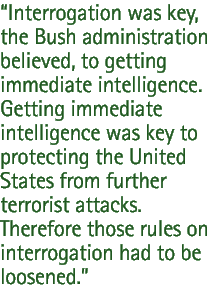 Interrogation was key, the Bush administration believed, to getting immediate intelligence. Getting immediate intelligence was key to protecting the United States from further terrorist attacks. Therefore those rules on interrogation had to be loosened.