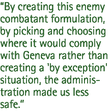 By creating this enemy combatant formulation, by picking and choosing where it would comply with Geneva rather than creating a 'by exception' situation, the administration made us less safe.