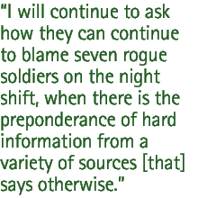 I will continue to ask how they can continue to blame seven rogue soldiers on the night shift, when there is the preponderance of hard information from a variety of sources [that] says otherwise.