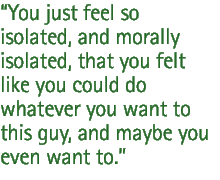 You just feel so isolated, and morally isolated, that you felt like you could do whatever you want to this guy, and maybe you even want to.