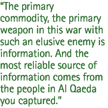 The primary commodity, the primary weapon in this war with such an elusive enemy is information. And the most reliable source of information comes from the people in Al Qaeda you captured.