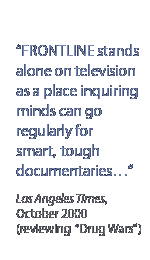 Frontline stands alone on television as a place inquiring minds can go regularly for smart, tough documentaries...Los Angeles Times, October 2000 (reviewing Drug Wars)