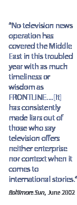 No television news operation has covered the Middle East in this troubled year with as much timeliness or wisdom as Frontline.[it] has consistently made liars out of those who say television offers neither enterprise nor context when it comes to international stories.