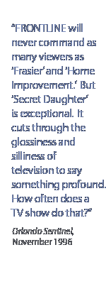 Frontline will never command as many viewers as Frasier and Home Improvement.  But Secret Daughter is exceptional.  It cuts through the glossiness and silliness of television to say something profound.  How often does a TV show do that?