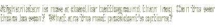 Afghanistan is now a deadlier battleground than Iraq. Can the war there be won?  What are the next president's options?