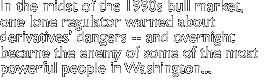 Amidst the 1990s' bullmarket, there was one lone regulator who warned about derivatives' dangers -- and suddenly became the enemy of some of the most powerful people in Washington... 