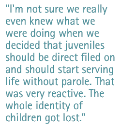 I'm not sure we really even knew what we were doing when we decided that juveniles should be direct filed on and should start serving life without parole. That was very reactive. The whole identity of children got lost.