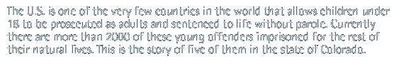 The U.S. is one of the very few countries in the world that allows children under 18 to be prosecuted as adults and sentenced to life without parole. Currently there are more than 2000 of these young offenders imprisoned for the rest of their natural lives. This is the story of five of them in the state of Colorado.