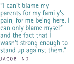 I can't blame my parents for my family's pain, for me being here. I can only blame myself and the fact that I wasn't strong enough to stand up against them. - Jacob Ind