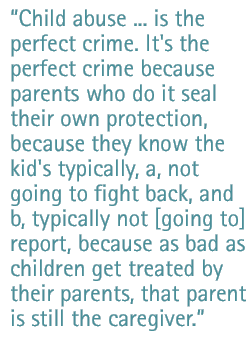 Child abuse ... is the perfect crime. It's the perfect crime because parents who do it seal their own protection, because they know the kid's typically, a, not going to fight back, and b, typically not [going to] report, because as bad as children get treated by their parents, that parent is still the caregiver.